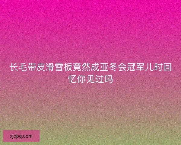 长毛带皮滑雪板竟然成亚冬会冠军儿时回忆你见过吗