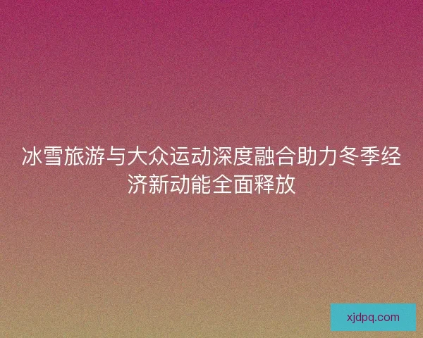 冰雪旅游与大众运动深度融合助力冬季经济新动能全面释放