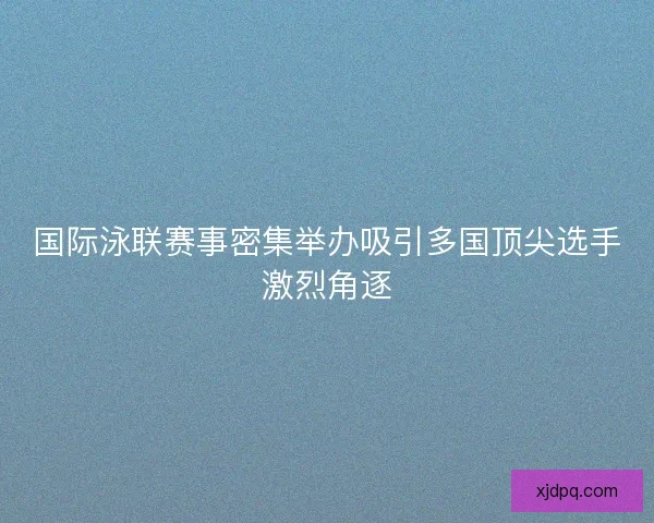国际泳联赛事密集举办吸引多国顶尖选手激烈角逐