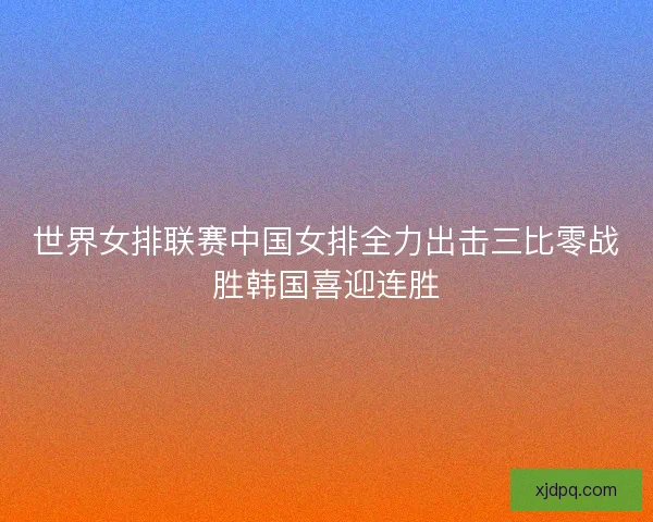 世界女排联赛中国女排全力出击三比零战胜韩国喜迎连胜